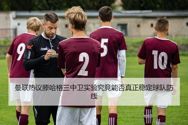 曼联热议滕哈格三中卫实验究竟能否真正稳定球队防线