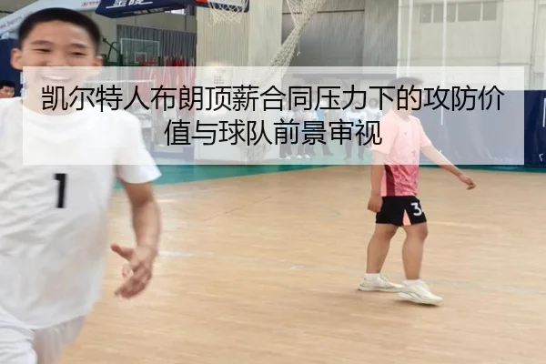 凯尔特人布朗顶薪合同压力下的攻防价值与球队前景审视